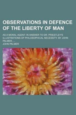 Cover of Observations in Defence of the Liberty of Man; As a Moral Agent in Answer to Dr. Priestley's Illustrations of Philosophical Necessity. by John Palmer,