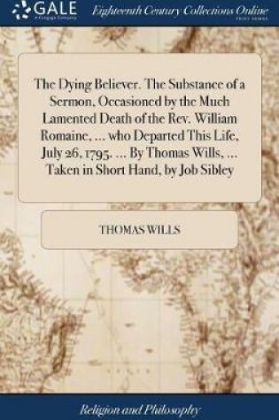 Cover of The Dying Believer. the Substance of a Sermon, Occasioned by the Much Lamented Death of the Rev. William Romaine, ... Who Departed This Life, July 26, 1795. ... by Thomas Wills, ... Taken in Short Hand, by Job Sibley