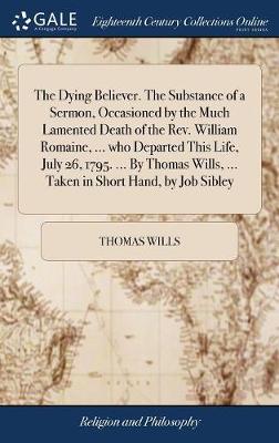 Book cover for The Dying Believer. the Substance of a Sermon, Occasioned by the Much Lamented Death of the Rev. William Romaine, ... Who Departed This Life, July 26, 1795. ... by Thomas Wills, ... Taken in Short Hand, by Job Sibley