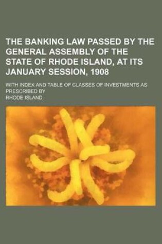 Cover of The Banking Law Passed by the General Assembly of the State of Rhode Island, at Its January Session, 1908; With Index and Table of Classes of Investments as Prescribed by