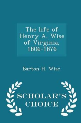 Cover of The Life of Henry A. Wise of Virginia, 1806-1876 - Scholar's Choice Edition