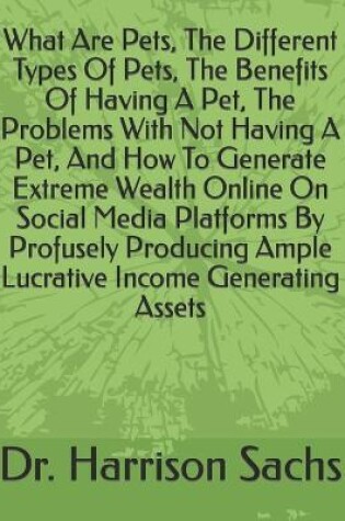 Cover of What Are Pets, The Different Types Of Pets, The Benefits Of Having A Pet, The Problems With Not Having A Pet, And How To Generate Extreme Wealth Online On Social Media Platforms By Profusely Producing Ample Lucrative Income Generating Assets
