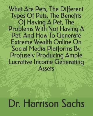 Book cover for What Are Pets, The Different Types Of Pets, The Benefits Of Having A Pet, The Problems With Not Having A Pet, And How To Generate Extreme Wealth Online On Social Media Platforms By Profusely Producing Ample Lucrative Income Generating Assets