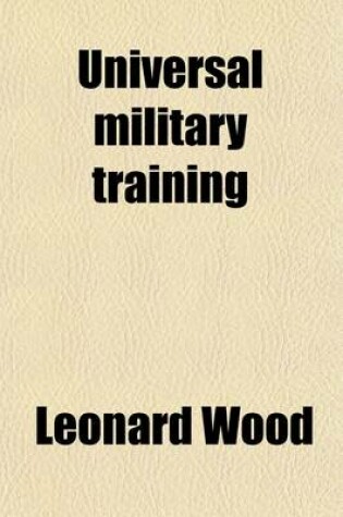 Cover of Universal Military Training; Statements Made by Maj. Gen. Leonard Wood Before the Senate Subcommittee on Military Affairs and the House Committee on Military Affairs, on a Bill to Provide for the Military and Naval Training of the Citizen Forces of the Uni