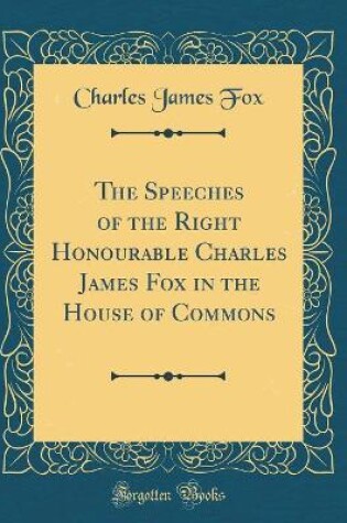 Cover of The Speeches of the Right Honourable Charles James Fox in the House of Commons (Classic Reprint)