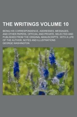 Cover of The Writings Volume 10; Being His Correspondence, Addresses, Messages, and Other Papers, Official and Private, Selected and Published from the Original Manuscripts with a Life of the Author, Notes and Illustrations