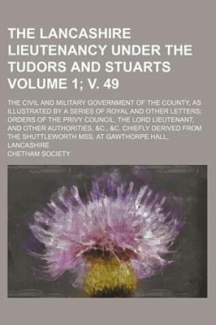 Cover of The Lancashire Lieutenancy Under the Tudors and Stuarts Volume 1; V. 49; The Civil and Military Government of the County, as Illustrated by a Series of Royal and Other Letters Orders of the Privy Council, the Lord Lieutenant, and Other Authorities, &C., &