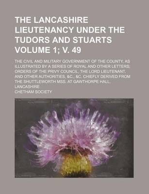 Book cover for The Lancashire Lieutenancy Under the Tudors and Stuarts Volume 1; V. 49; The Civil and Military Government of the County, as Illustrated by a Series of Royal and Other Letters Orders of the Privy Council, the Lord Lieutenant, and Other Authorities, &C., &