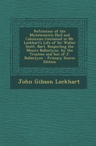 Cover of Refutation of the Mistatements [Sic] and Calumnies Contained in MR Lockhart's Life of Sir Walter Scott, Bart. Respecting the Messrs Ballantyne, by the Trustees and Son of J. Ballantyne - Primary Source Edition