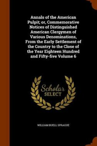 Cover of Annals of the American Pulpit; Or, Commemorative Notices of Distinguished American Clergymen of Various Denominations, from the Early Settlement of the Country to the Close of the Year Eighteen Hundred and Fifty-Five Volume 6