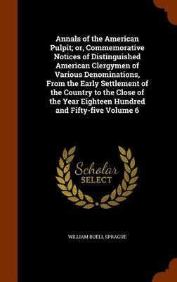 Book cover for Annals of the American Pulpit; Or, Commemorative Notices of Distinguished American Clergymen of Various Denominations, from the Early Settlement of the Country to the Close of the Year Eighteen Hundred and Fifty-Five Volume 6