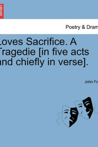 Cover of Loves Sacrifice. a Tragedie [In Five Acts and Chiefly in Verse].