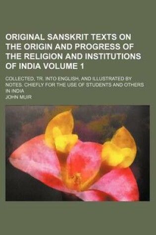 Cover of Original Sanskrit Texts on the Origin and Progress of the Religion and Institutions of India Volume 1; Collected, Tr. Into English, and Illustrated by Notes. Chiefly for the Use of Students and Others in India