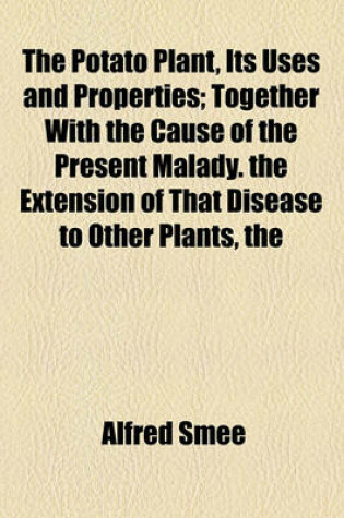 Cover of The Potato Plant, Its Uses and Properties; Together with the Cause of the Present Malady. the Extension of That Disease to Other Plants