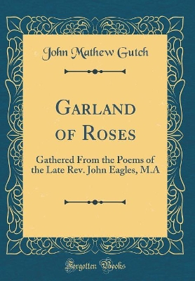 Book cover for Garland of Roses: Gathered From the Poems of the Late Rev. John Eagles, M.A (Classic Reprint)