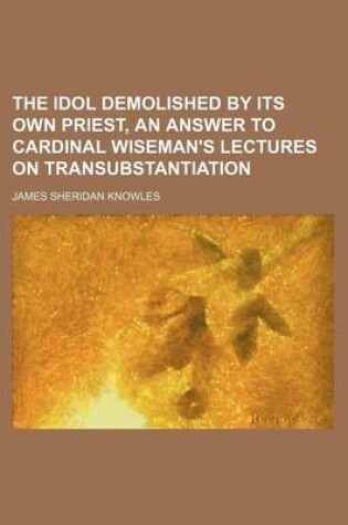 Cover of The Idol Demolished by Its Own Priest, an Answer to Cardinal Wiseman's Lectures on Transubstantiation