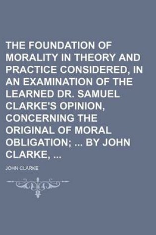 Cover of The Foundation of Morality in Theory and Practice Considered, in an Examination of the Learned Dr. Samuel Clarke's Opinion, Concerning the Original of Moral Obligation; By John Clarke