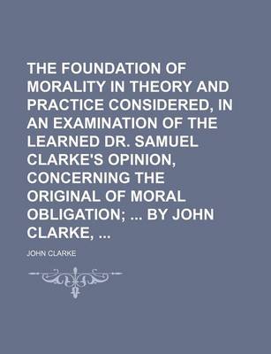 Book cover for The Foundation of Morality in Theory and Practice Considered, in an Examination of the Learned Dr. Samuel Clarke's Opinion, Concerning the Original of Moral Obligation; By John Clarke