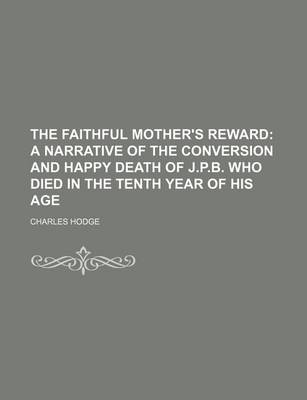 Book cover for The Faithful Mother's Reward; A Narrative of the Conversion and Happy Death of J.P.B. Who Died in the Tenth Year of His Age