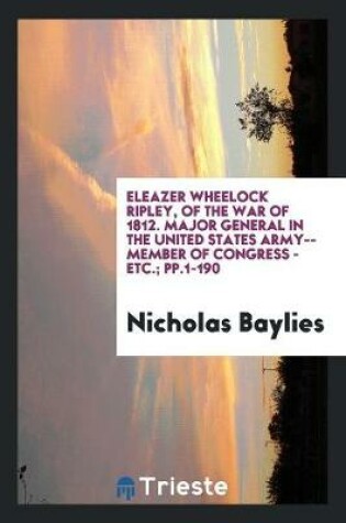 Cover of Eleazer Wheelock Ripley, of the War of 1812. Major General in the United States Army--Member of Congress - Etc.; Pp.1-190