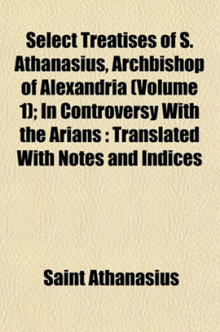 Cover of Select Treatises of S. Athanasius, Archbishop of Alexandria (Volume 1); In Controversy with the Arians