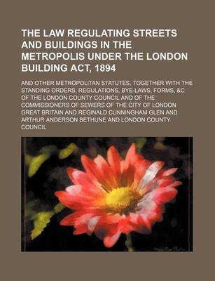 Book cover for The Law Regulating Streets and Buildings in the Metropolis Under the London Building ACT, 1894; And Other Metropolitan Statutes, Together with the Standing Orders, Regulations, Bye-Laws, Forms, &C of the London County Council and of the