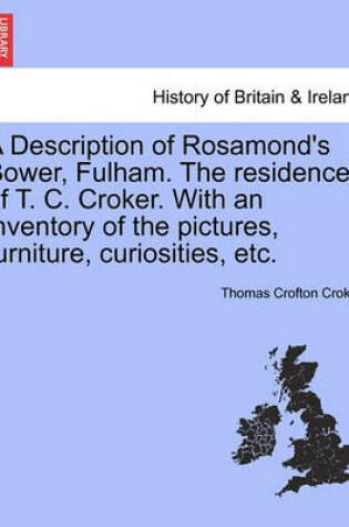 Cover of A Description of Rosamond's Bower, Fulham. the Residence of T. C. Croker. with an Inventory of the Pictures, Furniture, Curiosities, Etc.