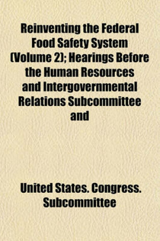 Cover of Reinventing the Federal Food Safety System (Volume 2); Hearings Before the Human Resources and Intergovernmental Relations Subcommittee and