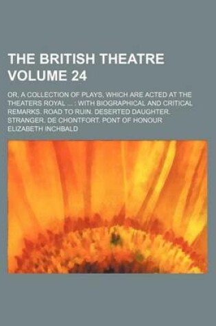 Cover of The British Theatre Volume 24; Or, a Collection of Plays, Which Are Acted at the Theaters Royal with Biographical and Critical Remarks. Road to Ruin. Deserted Daughter. Stranger. de Chontfort. Pont of Honour