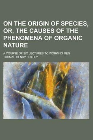 Cover of On the Origin of Species, Or, the Causes of the Phenomena of Organic Nature; A Course of Six Lectures to Working Men