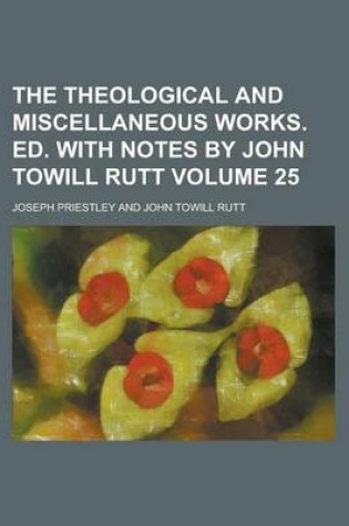 Cover of The Theological and Miscellaneous Works. Ed. with Notes by John Towill Rutt Volume 25