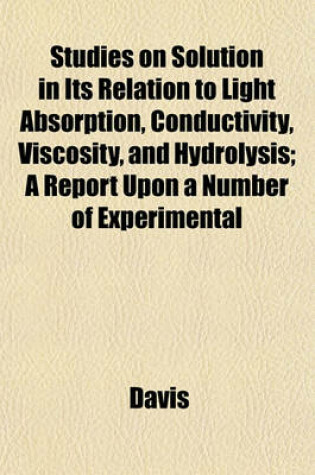 Cover of Studies on Solution in Its Relation to Light Absorption, Conductivity, Viscosity, and Hydrolysis; A Report Upon a Number of Experimental