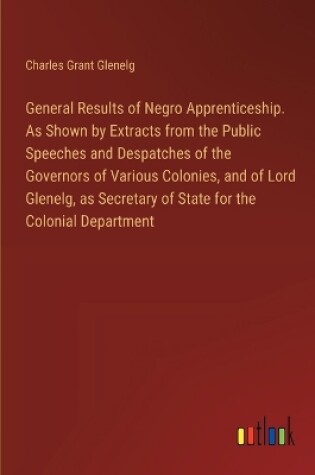 Cover of General Results of Negro Apprenticeship. As Shown by Extracts from the Public Speeches and Despatches of the Governors of Various Colonies, and of Lord Glenelg, as Secretary of State for the Colonial Department