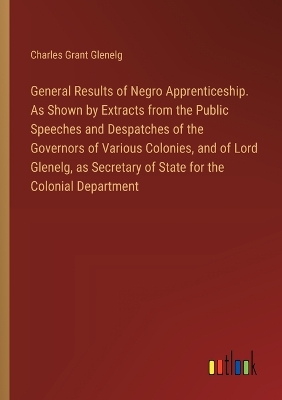 Book cover for General Results of Negro Apprenticeship. As Shown by Extracts from the Public Speeches and Despatches of the Governors of Various Colonies, and of Lord Glenelg, as Secretary of State for the Colonial Department