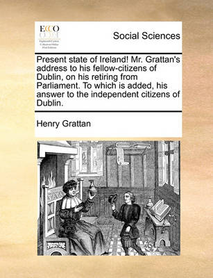 Book cover for Present State of Ireland! Mr. Grattan's Address to His Fellow-Citizens of Dublin, on His Retiring from Parliament. to Which Is Added, His Answer to the Independent Citizens of Dublin.