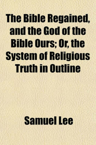 Cover of The Bible Regained, and the God of the Bible Ours; Or, the System of Religious Truth in Outline