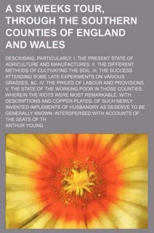 Cover of A Six Weeks Tour, Through the Southern Counties of England and Wales; Describing, Particularly, I. the Present State of Agriculture and Manufactures. II. the Different Methods of Cultivating the Soil. III. the Success Attending Some Late Experiments on Va