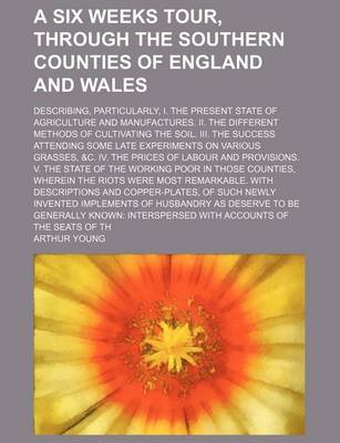 Book cover for A Six Weeks Tour, Through the Southern Counties of England and Wales; Describing, Particularly, I. the Present State of Agriculture and Manufactures. II. the Different Methods of Cultivating the Soil. III. the Success Attending Some Late Experiments on Va