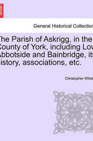 Cover of The Parish of Askrigg, in the County of York, Including Low Abbotside and Bainbridge, Its History, Associations, Etc.