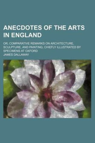 Cover of Anecdotes of the Arts in England; Or, Comparative Remarks on Architecture, Sculpture, and Painting, Chiefly Illustrated by Specimens at Oxford