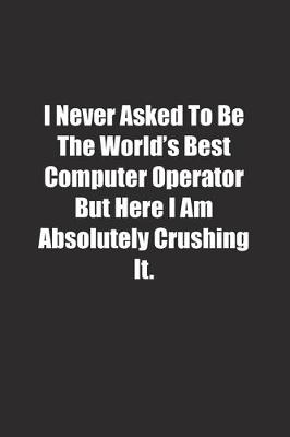 Book cover for I Never Asked To Be The World's Best Computer Operator But Here I Am Absolutely Crushing It.