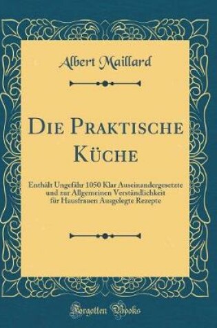 Cover of Die Praktische Küche: Enthält Ungefähr 1050 Klar Auseinandergesetzte und zur Allgemeinen Verständlichkeit für Hausfrauen Ausgelegte Rezepte (Classic Reprint)