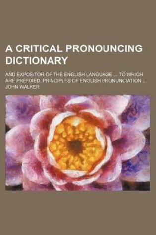 Cover of A Critical Pronouncing Dictionary; And Expositor of the English Language ... to Which Are Prefixed, Principles of English Pronunciation ...