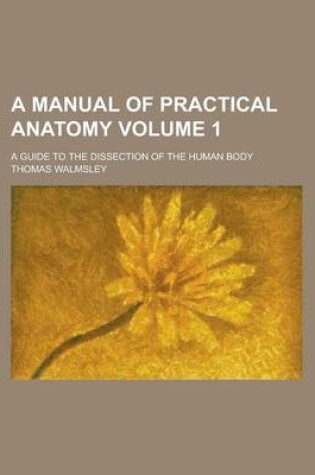 Cover of A Manual of Practical Anatomy; A Guide to the Dissection of the Human Body Volume 1