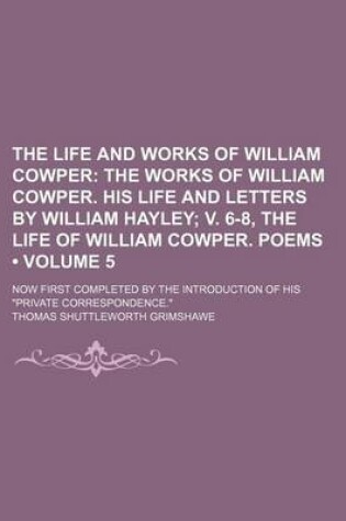 Cover of The Life and Works of William Cowper (Volume 5); The Works of William Cowper. His Life and Letters by William Hayley V. 6-8, the Life of William Cowper. Poems. Now First Completed by the Introduction of His Private Correspondence.