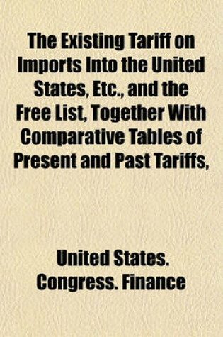 Cover of The Existing Tariff on Imports Into the United States, Etc., and the Free List, Together with Comparative Tables of Present and Past Tariffs,