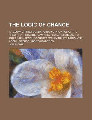Book cover for The Logic of Chance; An Essay on the Foundations and Province of the Theory of Probability, with Especial Reference to Its Logical Bearings and