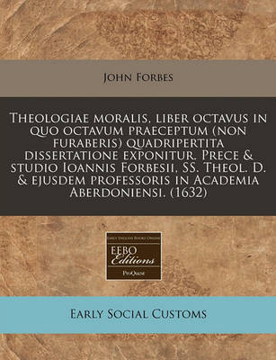 Book cover for Theologiae Moralis, Liber Octavus in Quo Octavum Praeceptum (Non Furaberis) Quadripertita Dissertatione Exponitur. Prece & Studio Ioannis Forbesii, Ss. Theol. D. & Ejusdem Professoris in Academia Aberdoniensi. (1632)