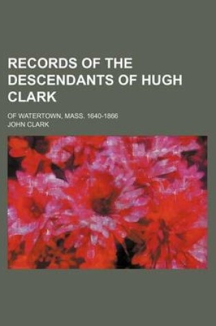 Cover of Records of the Descendants of Hugh Clark; Of Watertown, Mass. 1640-1866