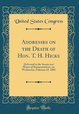 Book cover for Addresses on the Death of Hon. T. H. Hicks: Delivered in the Senate and House of Representatives, on Wednesday, February 15, 1865 (Classic Reprint)